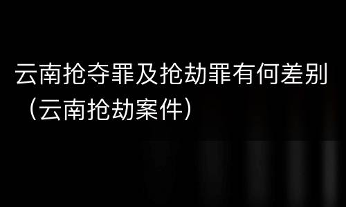 云南抢夺罪及抢劫罪有何差别（云南抢劫案件）