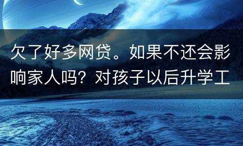 欠了好多网贷。如果不还会影响家人吗？对孩子以后升学工作有影响吗