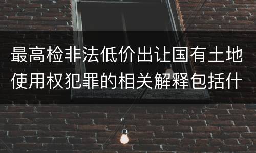 最高检非法低价出让国有土地使用权犯罪的相关解释包括什么主要规定
