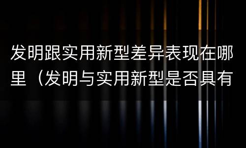 发明跟实用新型差异表现在哪里（发明与实用新型是否具有实用性）