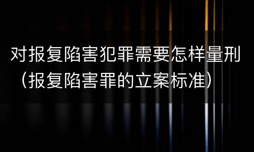 对报复陷害犯罪需要怎样量刑（报复陷害罪的立案标准）