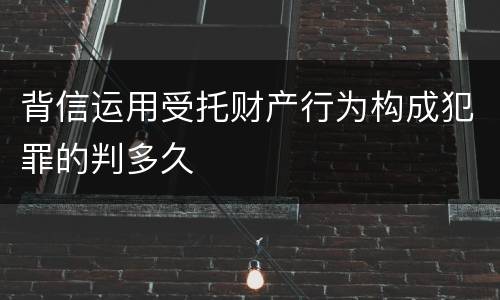 背信运用受托财产行为构成犯罪的判多久