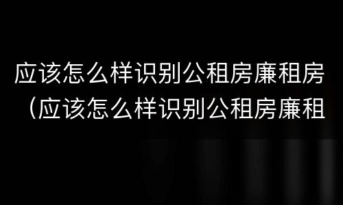 应该怎么样识别公租房廉租房（应该怎么样识别公租房廉租房呢）