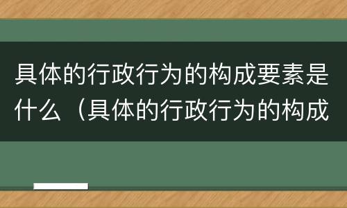 具体的行政行为的构成要素是什么（具体的行政行为的构成要素是什么意思）