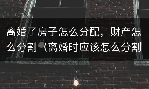离婚了房子怎么分配，财产怎么分割（离婚时应该怎么分割财产）