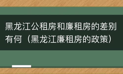 黑龙江公租房和廉租房的差别有何（黑龙江廉租房的政策）