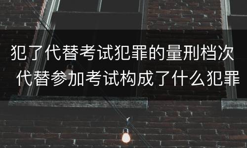 犯了代替考试犯罪的量刑档次 代替参加考试构成了什么犯罪