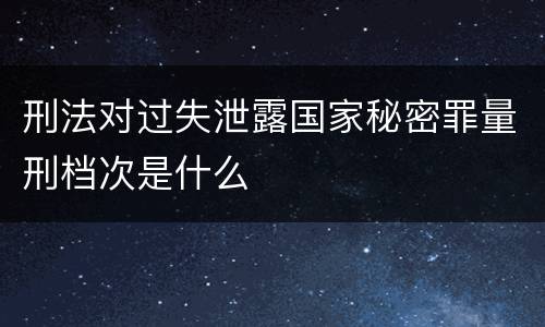 刑法对过失泄露国家秘密罪量刑档次是什么