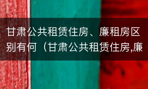 甘肃公共租赁住房、廉租房区别有何（甘肃公共租赁住房,廉租房区别有何不同）