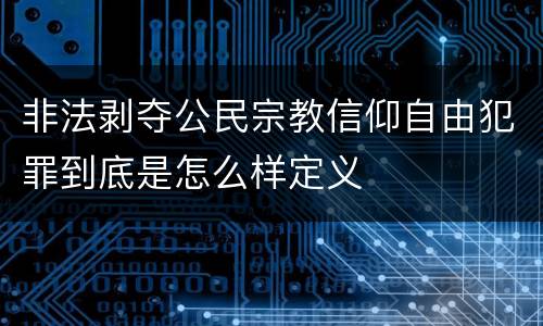 非法剥夺公民宗教信仰自由犯罪到底是怎么样定义