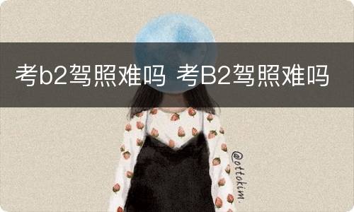 考b2驾照难吗 考B2驾照难吗