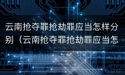 云南抢夺罪抢劫罪应当怎样分别（云南抢夺罪抢劫罪应当怎样分别认定）