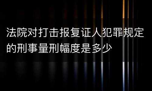 法院对打击报复证人犯罪规定的刑事量刑幅度是多少