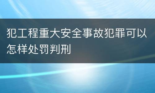 犯工程重大安全事故犯罪可以怎样处罚判刑