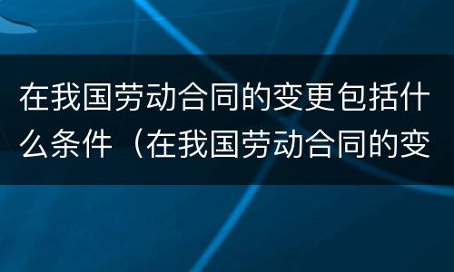 在我国劳动合同的变更包括什么条件（在我国劳动合同的变更包括什么条件）