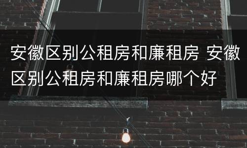 安徽区别公租房和廉租房 安徽区别公租房和廉租房哪个好