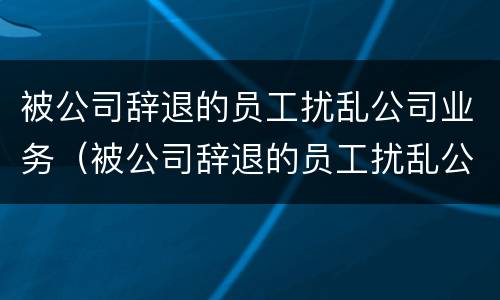被公司辞退的员工扰乱公司业务（被公司辞退的员工扰乱公司业务怎么处理）