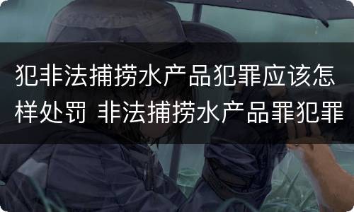 犯非法捕捞水产品犯罪应该怎样处罚 非法捕捞水产品罪犯罪构成