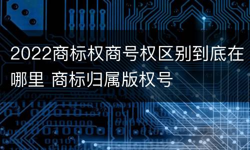 2022商标权商号权区别到底在哪里 商标归属版权号