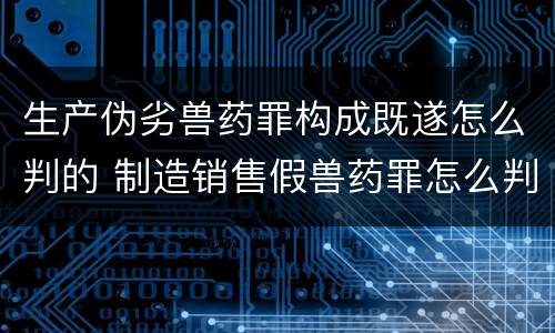 生产伪劣兽药罪构成既遂怎么判的 制造销售假兽药罪怎么判