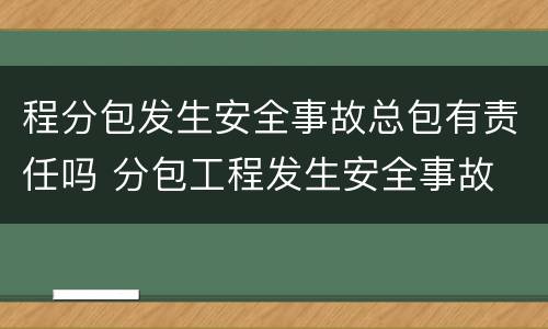 程分包发生安全事故总包有责任吗 分包工程发生安全事故
