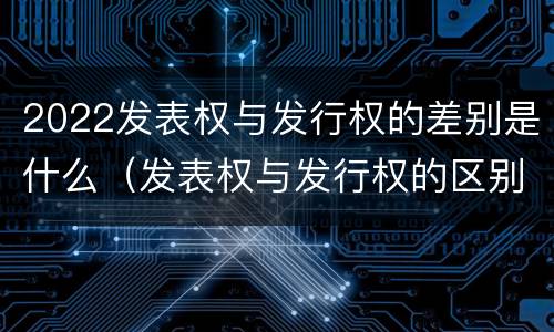 2022发表权与发行权的差别是什么（发表权与发行权的区别）