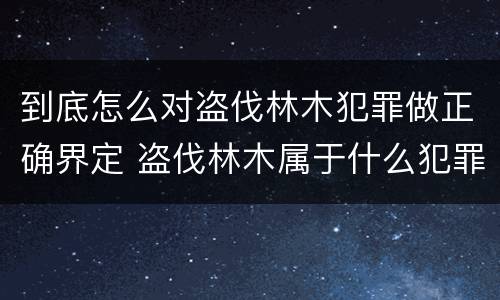 到底怎么对盗伐林木犯罪做正确界定 盗伐林木属于什么犯罪类型