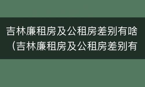 吉林廉租房及公租房差别有啥（吉林廉租房及公租房差别有啥不同）