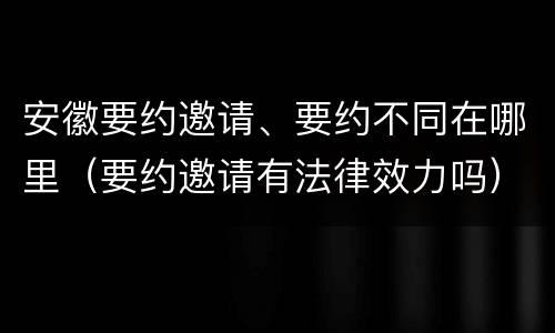 安徽要约邀请、要约不同在哪里（要约邀请有法律效力吗）