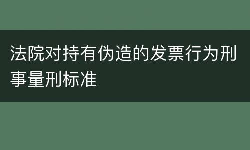 法院对持有伪造的发票行为刑事量刑标准