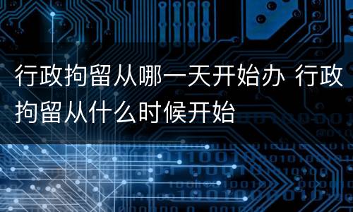 行政拘留从哪一天开始办 行政拘留从什么时候开始