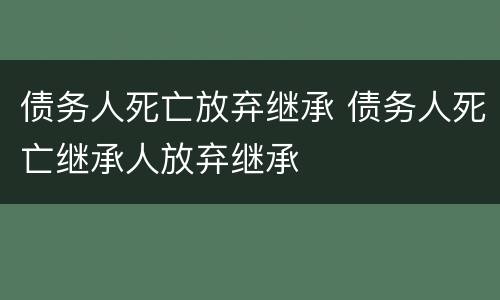 债务人死亡放弃继承 债务人死亡继承人放弃继承