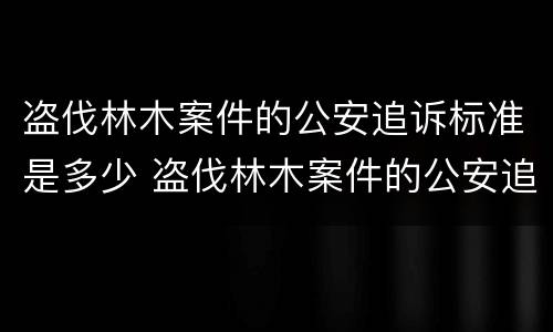 盗伐林木案件的公安追诉标准是多少 盗伐林木案件的公安追诉标准是多少条