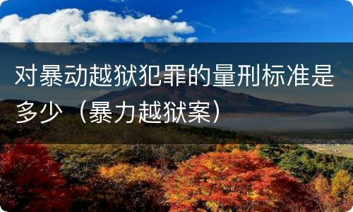 对暴动越狱犯罪的量刑标准是多少（暴力越狱案）