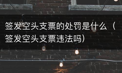 签发空头支票的处罚是什么（签发空头支票违法吗）