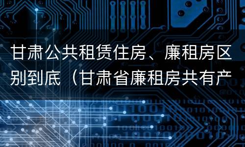 甘肃公共租赁住房、廉租房区别到底（甘肃省廉租房共有产权管理办法）