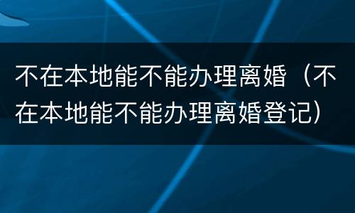 不在本地能不能办理离婚（不在本地能不能办理离婚登记）