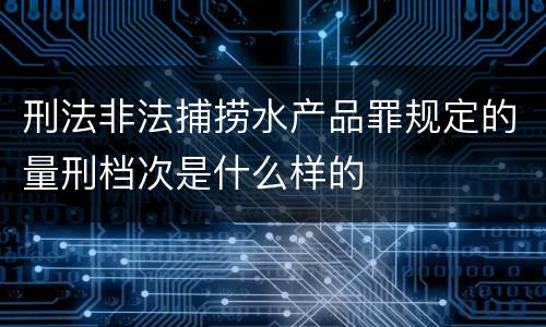 刑法非法捕捞水产品罪规定的量刑档次是什么样的