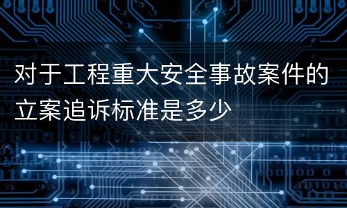对于工程重大安全事故案件的立案追诉标准是多少