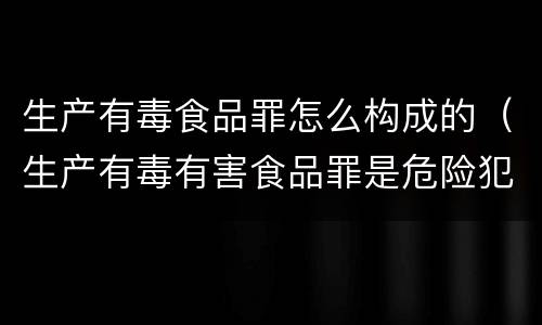 生产有毒食品罪怎么构成的（生产有毒有害食品罪是危险犯吗）