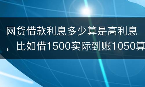 网贷借款利息多少算是高利息，比如借1500实际到账1050算高利息