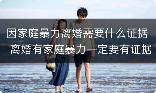 因家庭暴力离婚需要什么证据 离婚有家庭暴力一定要有证据吗