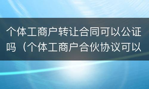 个体工商户转让合同可以公证吗（个体工商户合伙协议可以去公证吗）