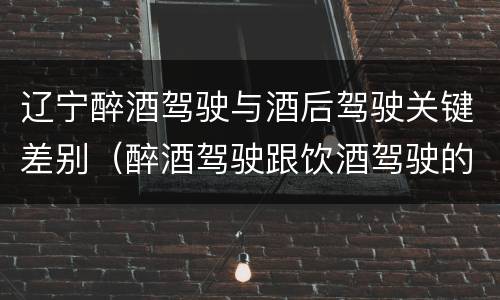 辽宁醉酒驾驶与酒后驾驶关键差别（醉酒驾驶跟饮酒驾驶的区别）