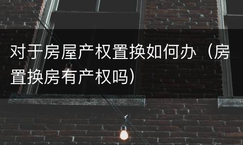 对于房屋产权置换如何办（房置换房有产权吗）