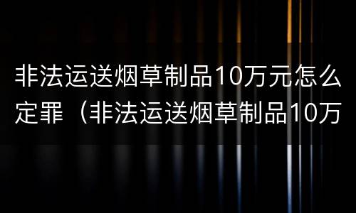非法运送烟草制品10万元怎么定罪（非法运送烟草制品10万元怎么定罪的）