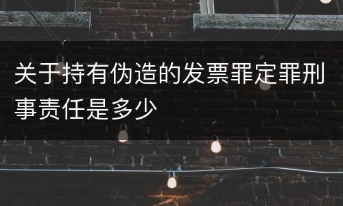 关于持有伪造的发票罪定罪刑事责任是多少