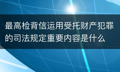 最高检背信运用受托财产犯罪的司法规定重要内容是什么