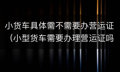 小货车具体需不需要办营运证（小型货车需要办理营运证吗）