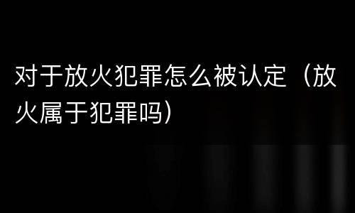 对于放火犯罪怎么被认定（放火属于犯罪吗）